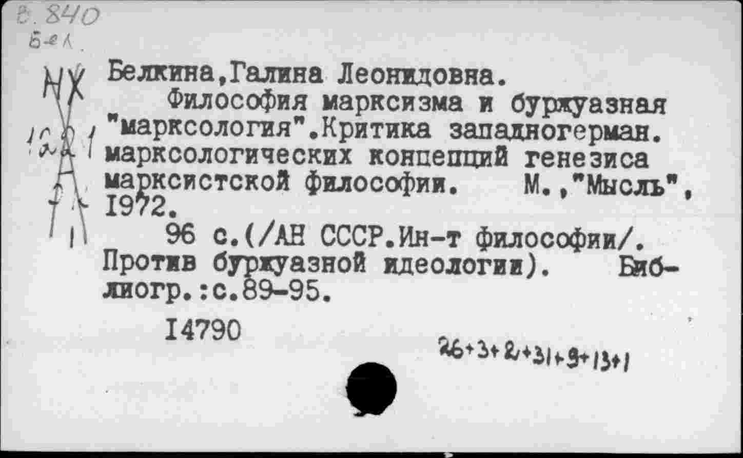 ﻿&.ъчо
пу Белкина,Галина Леонидовна.
ПЛ Философия марксизма и буржуазная
Д / "марксология".Критика западногерман.
< марксологических концепций генезиса Г. марксистской философии. М./Мысль" 1972.
' |'	96 с.(/АН СССР.Ин-т философии/.
Против буржуазной идеологии). Биб-лиогр.:с.89-95.
14790